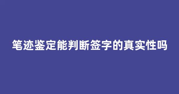 笔迹鉴定能判断签字的真实性吗(笔迹鉴定可以鉴定签字的时间吗)