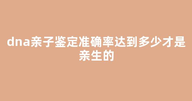 dna亲子鉴定准确率达到多少才是亲生的(dna亲子鉴定准确率达到多少才是亲生的呢)