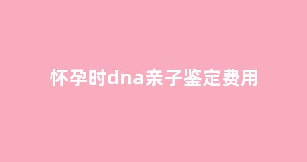 怀孕时dna亲子鉴定费用(怀孕后做dna亲子鉴定多少钱)