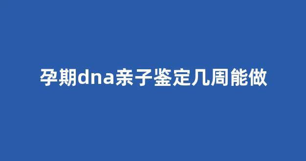 孕期dna亲子鉴定几周能做(孕妇做dna亲子鉴定应该是第多少周)