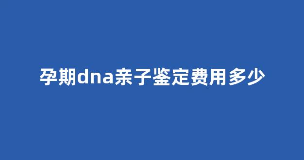 孕期dna亲子鉴定费用多少(孕期dna亲子鉴定费用多少)