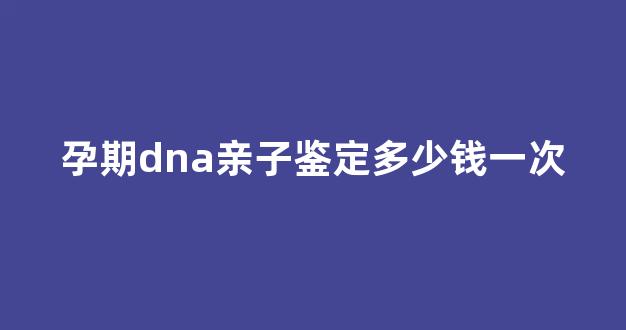 孕期dna亲子鉴定多少钱一次(孕期dna亲子鉴定收费)