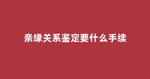 亲缘关系鉴定要什么手续(亲缘关系鉴定注意事项)
