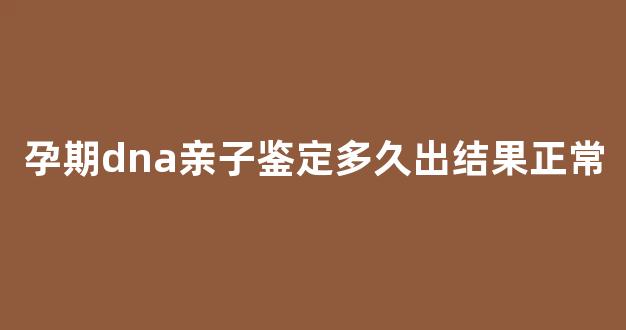 孕期dna亲子鉴定多久出结果正常(怀孕期dna亲子鉴定)
