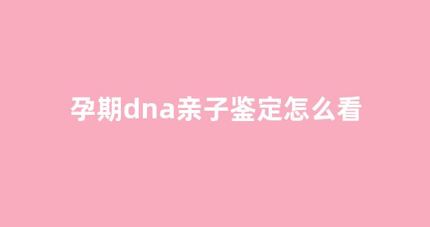 孕期dna亲子鉴定怎么看(孕期dna亲子鉴定多少钱)