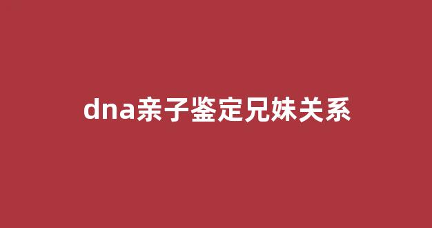 dna亲子鉴定兄妹关系(dna亲子鉴定怀孕多长时间可以检测)