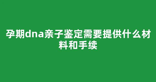 孕期dna亲子鉴定需要提供什么材料和手续(怀孕期做dna亲子鉴定需要多少钱)