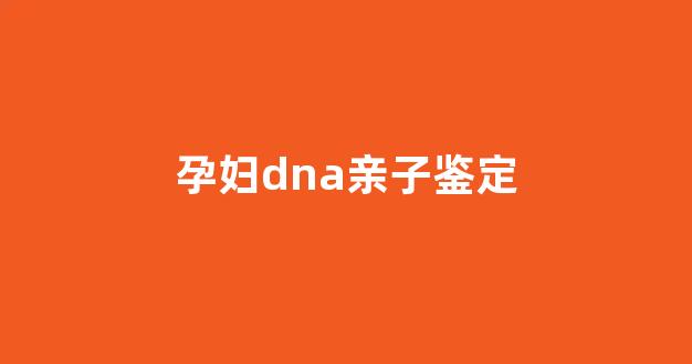 孕妇dna亲子鉴定(孕妇dna亲子鉴定多久出结果)