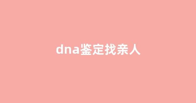 dna鉴定找亲人(dna鉴定能孙子与爷爷鉴定吗)