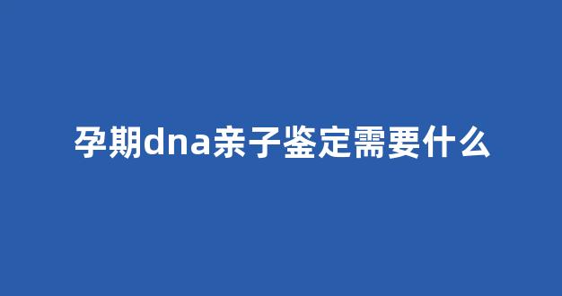 孕期dna亲子鉴定需要什么(孕期dna亲子鉴定结果需要多长时间)