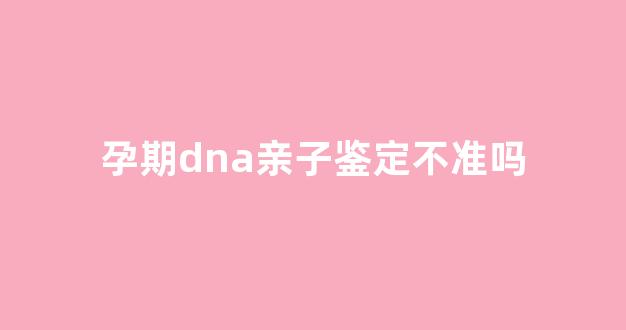 孕期dna亲子鉴定不准吗(孕期dna亲子鉴定不准吗)