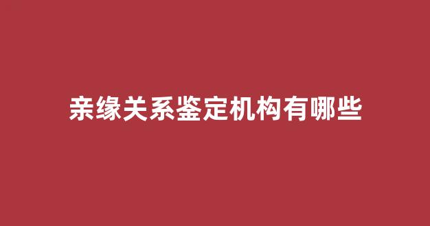 亲缘关系鉴定机构有哪些(亲缘鉴定的结果是什么)