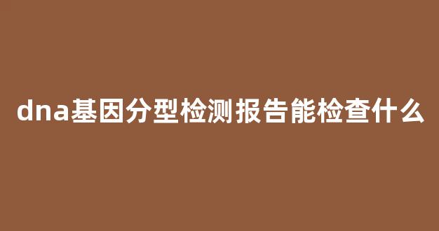 dna基因分型检测报告能检查什么(dna分型结果怎么看)