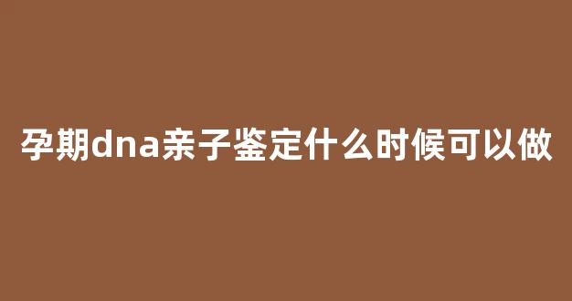 孕期dna亲子鉴定什么时候可以做(孕期dna亲子鉴定结果需要多长时间)