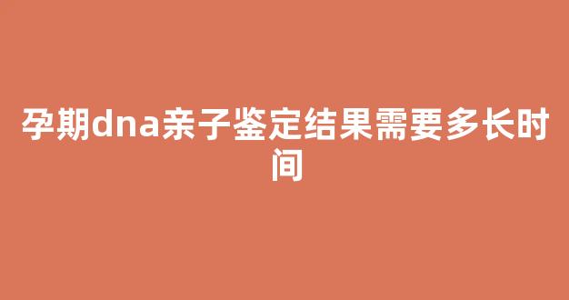 孕期dna亲子鉴定结果需要多长时间(孕期dna亲子检测准确吗)