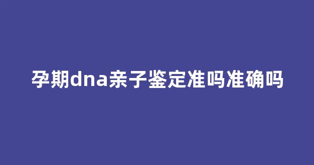 孕期dna亲子鉴定准吗准确吗(孕期dna亲子鉴定结果需要多长时间)