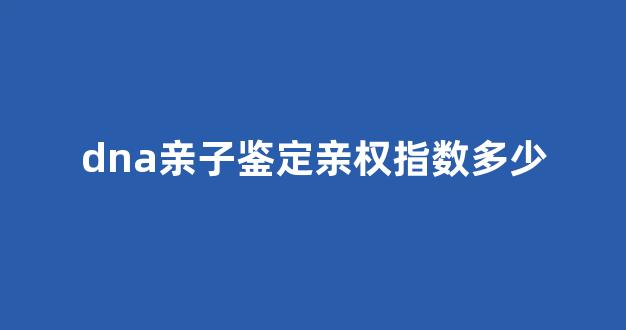 dna亲子鉴定亲权指数多少(dna亲子鉴定中心)