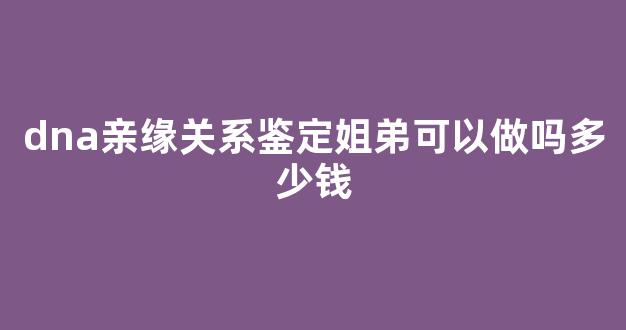 dna亲缘关系鉴定姐弟可以做吗多少钱(姐弟鉴定是否有血缘关系)