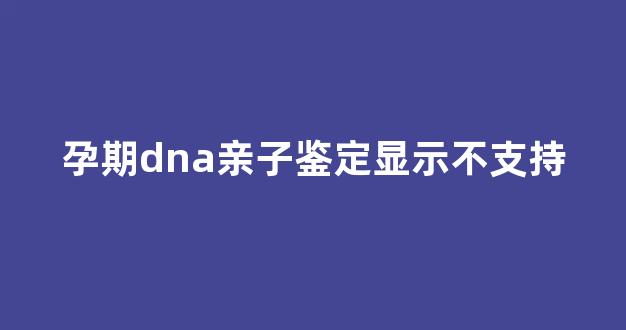 孕期dna亲子鉴定显示不支持(亲子鉴定显示不支持生物学)
