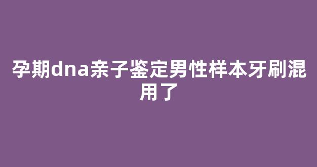 孕期dna亲子鉴定男性样本牙刷混用了(亲子鉴定的牙刷有多长有效期)