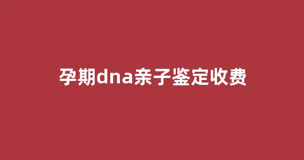 孕期dna亲子鉴定收费(怀孕做dna亲子鉴定多少钱)