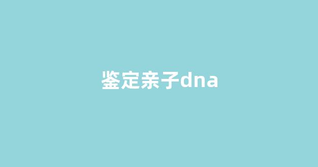 鉴定亲子dna(鉴定亲子要多少钱)