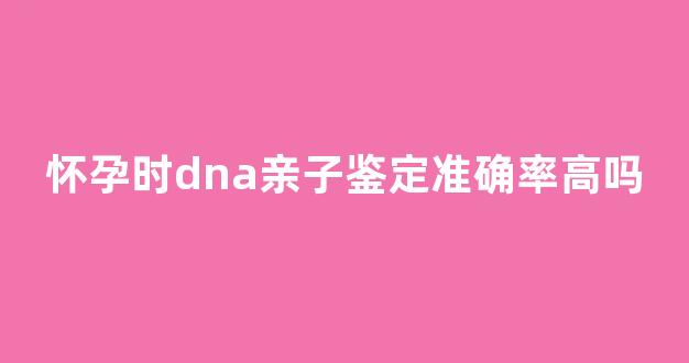怀孕时dna亲子鉴定准确率高吗(怀孕时dna亲子鉴定准确率高吗知乎)