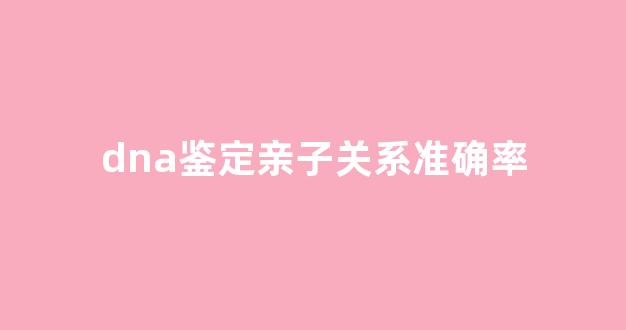 dna鉴定亲子关系准确率(dna亲子鉴定可靠性)